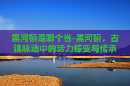 黑河镇是哪个省-黑河镇,古镇脉动中的活力蝶变与传承新篇 黑河镇是哪个省-黑河镇,古镇脉动中的活力蝶变与传承新篇