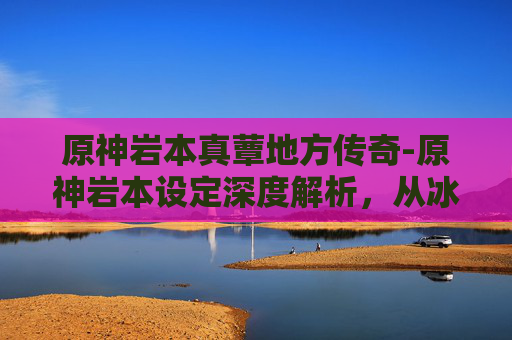 原神岩本真蕈地方传奇-原神岩本设定深度解析，从冰雪氛围到多元玩法，探索岩系元素的无限魅力