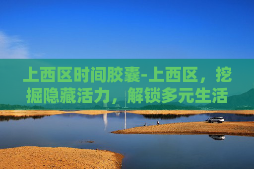 上西区时间胶囊-上西区，挖掘隐藏活力，解锁多元生活新图景