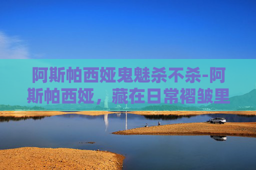 阿斯帕西娅鬼魅杀不杀-阿斯帕西娅，藏在日常褶皱里的精神光芒与时代追寻