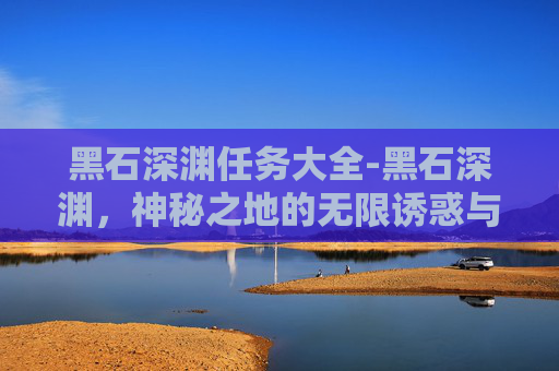 黑石深渊任务大全-黑石深渊,神秘之地的无限诱惑与暗藏危机 黑石深渊任务大全-黑石深渊,神秘之地的无限诱惑与暗藏危机