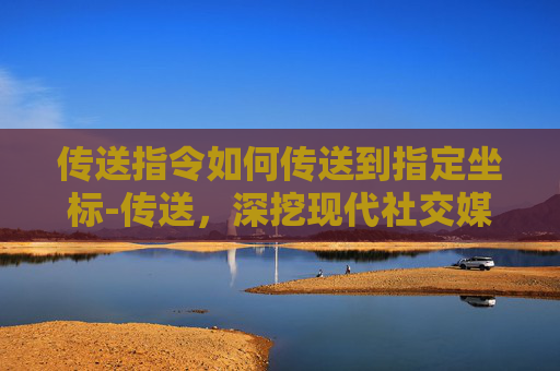 传送指令如何传送到指定坐标-传送，深挖现代社交媒介的隐形陷阱与突围之路