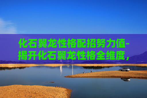 化石翼龙性格配招努力值-揭开化石翼龙性格全维度，生存智慧、行为特征与演化密码