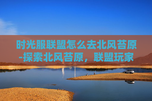 时光服联盟怎么去北风苔原-探索北风苔原，联盟玩家的冒险之旅