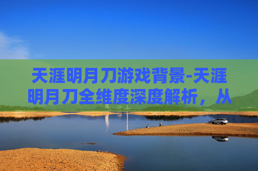 天涯明月刀游戏背景-天涯明月刀全维度深度解析，从游戏背景到玩法体验的全方位解读