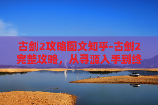 古剑2攻略图文知乎-古剑2完整攻略,从寻源入手到终局胜利的全方位指南 古剑2攻略图文知乎-古剑2完整攻略,从寻源入手到终局胜利的全方位指南