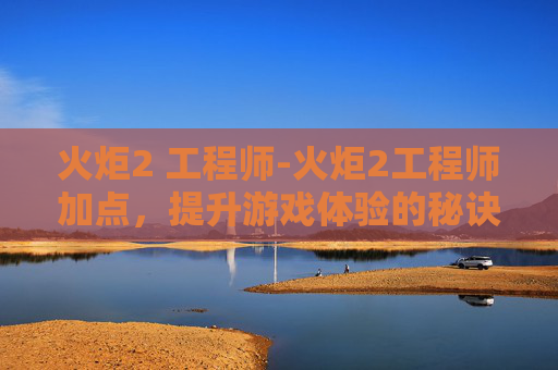 火炬2 工程师-火炬2工程师加点，提升游戏体验的秘诀