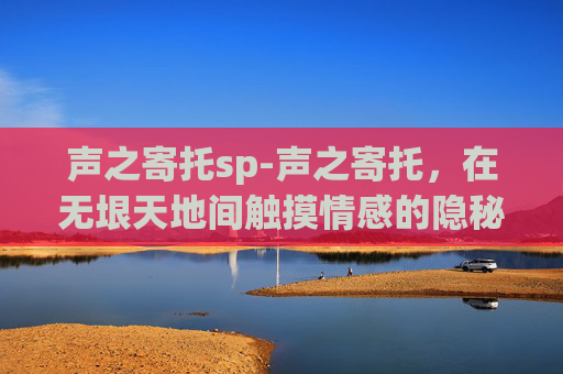 声之寄托sp-声之寄托,在无垠天地间触摸情感的隐秘底色 声之寄托sp-声之寄托,在无垠天地间触摸情感的隐秘底色