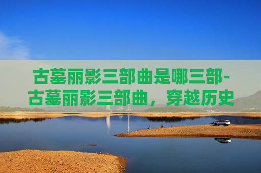 古墓丽影三部曲是哪三部-古墓丽影三部曲,穿越历史迷雾的极致猎杀之旅 古墓丽影三部曲是哪三部-古墓丽影三部曲,穿越历史迷雾的极致猎杀之旅