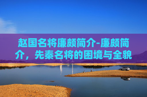 赵国名将廉颇简介-廉颇简介，先秦名将的困境与全貌解析