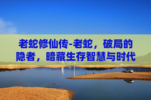 老蛇修仙传-老蛇,破局的隐者,暗藏生存智慧与时代启示 老蛇修仙传-老蛇,破局的隐者,暗藏生存智慧与时代启示