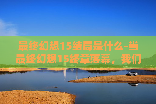 最终幻想15结局是什么-当最终幻想15终章落幕，我们能从结局里读懂怎样的成长与回望