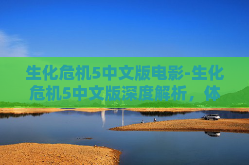 生化危机5中文版电影-生化危机5中文版深度解析，体验多重玩法与独特设定带来的全新危机应对体验