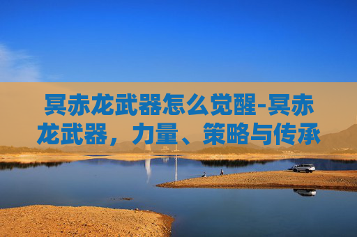 冥赤龙武器怎么觉醒-冥赤龙武器，力量、策略与传承的深度解析