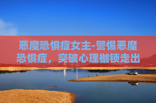 恶魔恐惧症女主-警惕恶魔恐惧症，突破心理枷锁走出阴霾