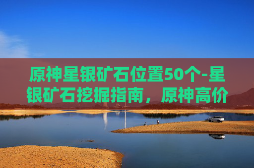 原神星银矿石位置50个-星银矿石挖掘指南，原神高价值产出点的全方位解析与路线规划
