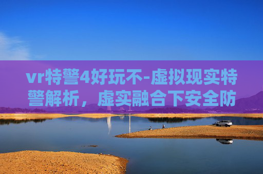 vr特警4好玩不-虚拟现实特警解析，虚实融合下安全防控的全新突破路径