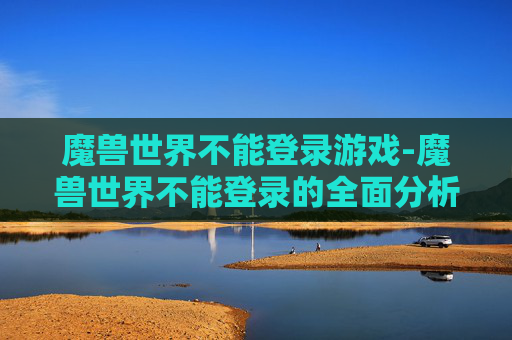 魔兽世界不能登录游戏-魔兽世界不能登录的全面分析与解决策略