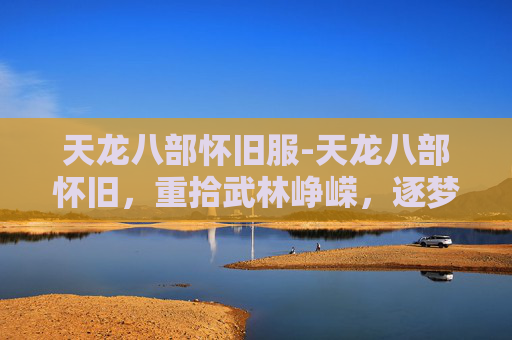 天龙八部怀旧服-天龙八部怀旧，重拾武林峥嵘，逐梦江湖岁月长