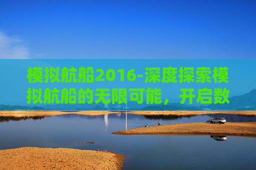 模拟航船2016-深度探索模拟航船的无限可能,开启数字时代的航行新范式 模拟航船2016-深度探索模拟航船的无限可能,开启数字时代的航行新范式