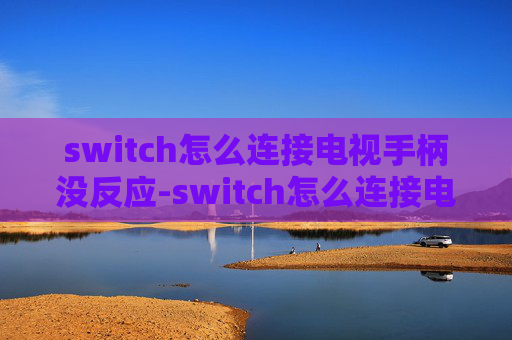 switch怎么连接电视手柄没反应-switch怎么连接电视？一文带你全面掌握跨设备联动连接全流程