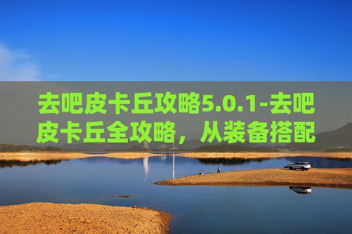 去吧皮卡丘攻略5.0.1-去吧皮卡丘全攻略，从装备搭配到场景规划，全方位助你闯过副本、完成挑战