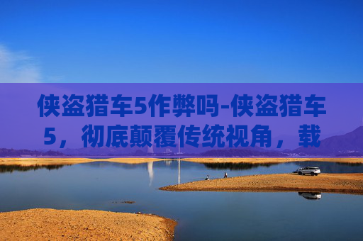 侠盗猎车5作弊吗-侠盗猎车5，彻底颠覆传统视角，载入时代记忆的沉浸式自由风暴
