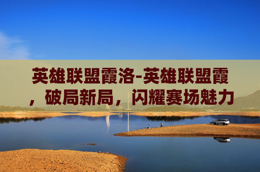 英雄联盟霞洛-英雄联盟霞，破局新局，闪耀赛场魅力解析