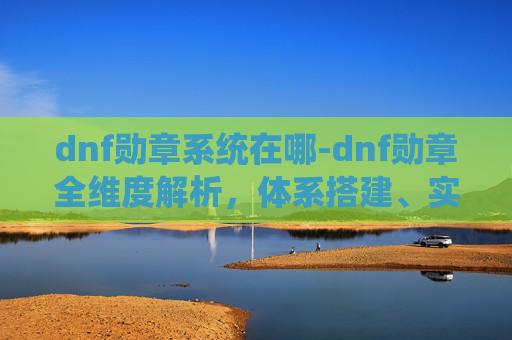 dnf勋章系统在哪-dnf勋章全维度解析，体系搭建、实用价值与进阶玩法指南