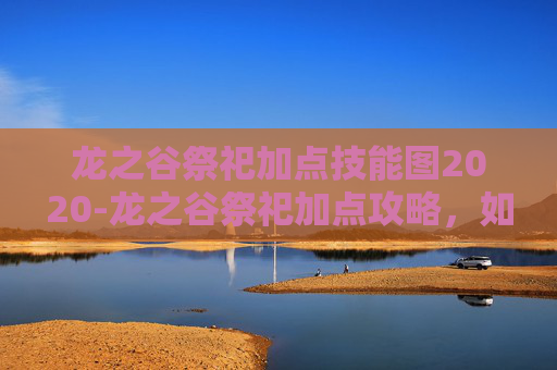 龙之谷祭祀加点技能图2020-龙之谷祭祀加点攻略，如何优化你的技能配置以最大化输出？