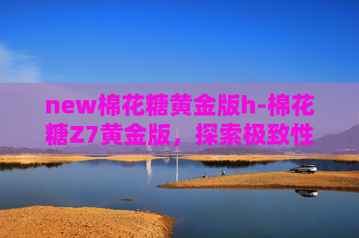 new棉花糖黄金版h-棉花糖Z7黄金版，探索极致性能与豪华体验的完美结合