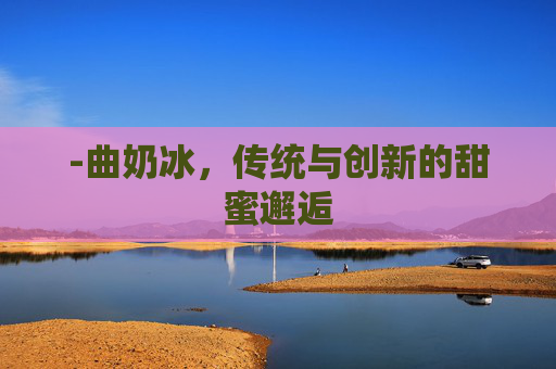 -曲奶冰,传统与创新的甜蜜邂逅