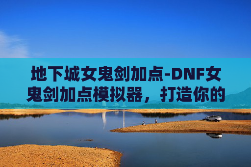 地下城女鬼剑加点-DNF女鬼剑加点模拟器，打造你的专属战斗风格