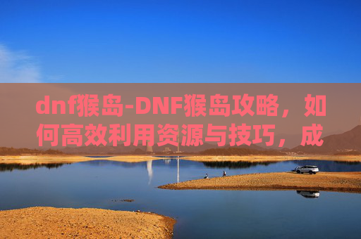 dnf猴岛-DNF猴岛攻略，如何高效利用资源与技巧，成为猴岛的主宰者