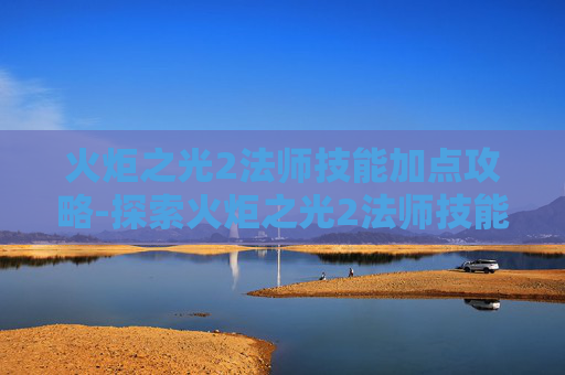 火炬之光2法师技能加点攻略-探索火炬之光2法师技能的奥秘