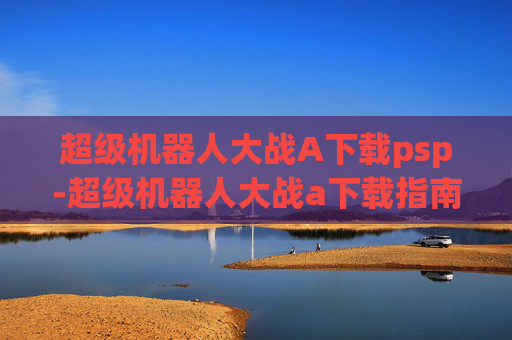 超级机器人大战A下载psp-超级机器人大战a下载指南，探索经典游戏的魅力