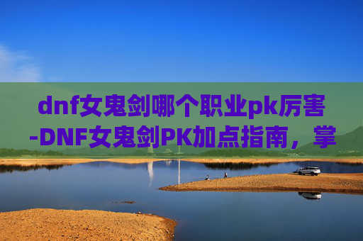 dnf女鬼剑哪个职业pk厉害-DNF女鬼剑PK加点指南，掌握胜利的关键