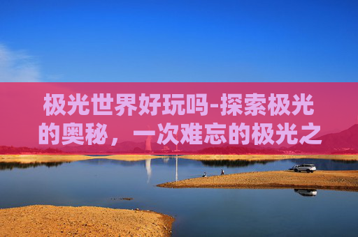 极光世界好玩吗-探索极光的奥秘，一次难忘的极光之旅