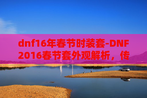 dnf16年春节时装套-DNF2016春节套外观解析，传承与创新的完美融合