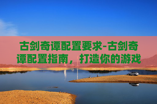 古剑奇谭配置要求-古剑奇谭配置指南,打造你的游戏世界 古剑奇谭配置要求-古剑奇谭配置指南,打造你的游戏世界