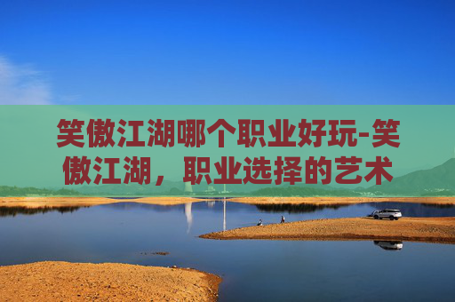 笑傲江湖哪个职业好玩-笑傲江湖，职业选择的艺术