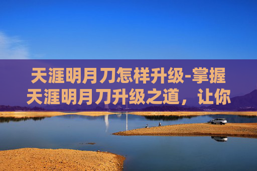 天涯明月刀怎样升级-掌握天涯明月刀升级之道，让你的江湖之旅更加精彩