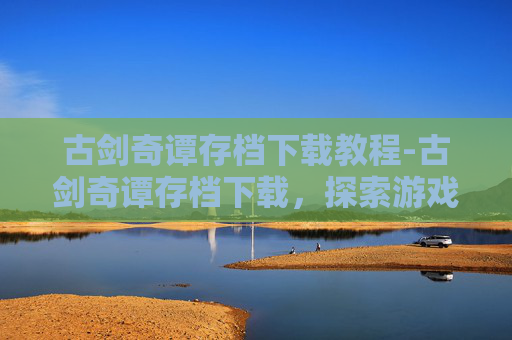 古剑奇谭存档下载教程-古剑奇谭存档下载，探索游戏世界的无限可能