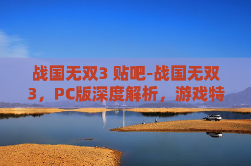 战国无双3 贴吧-战国无双3，PC版深度解析，游戏特色、技术亮点与玩家体验