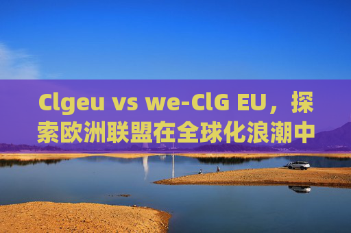 Clgeu vs we-ClG EU，探索欧洲联盟在全球化浪潮中的角色与影响