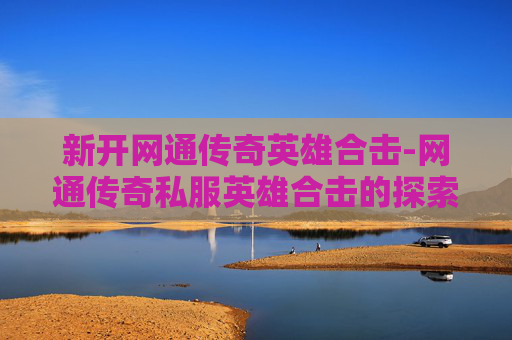 新开网通传奇英雄合击-网通传奇私服英雄合击的探索与体验