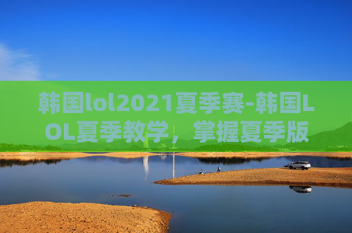 韩国lol2021夏季赛-韩国LOL夏季教学，掌握夏季版本的关键技巧