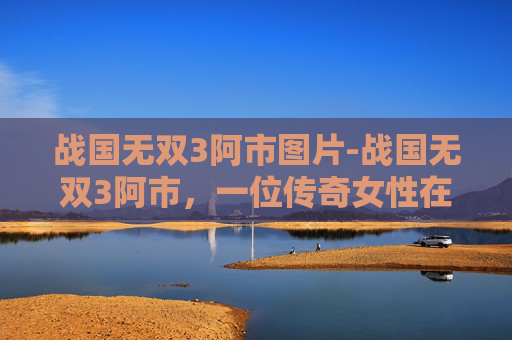 战国无双3阿市图片-战国无双3阿市，一位传奇女性在战国时代的崛起之路
