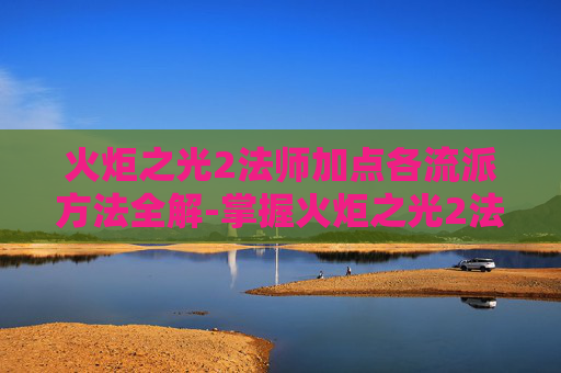 火炬之光2法师加点各流派方法全解-掌握火炬之光2法师加点的艺术，高效策略与实战技巧