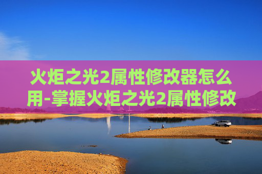 火炬之光2属性修改器怎么用-掌握火炬之光2属性修改器，提升游戏体验的终极指南